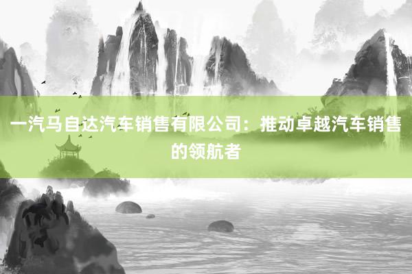 一汽马自达汽车销售有限公司：推动卓越汽车销售的领航者