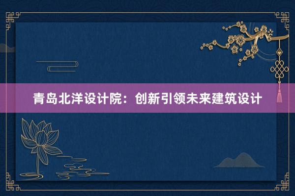 青岛北洋设计院：创新引领未来建筑设计