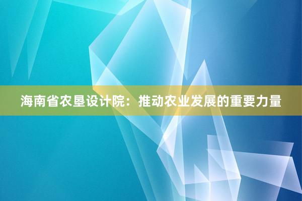 海南省农垦设计院：推动农业发展的重要力量